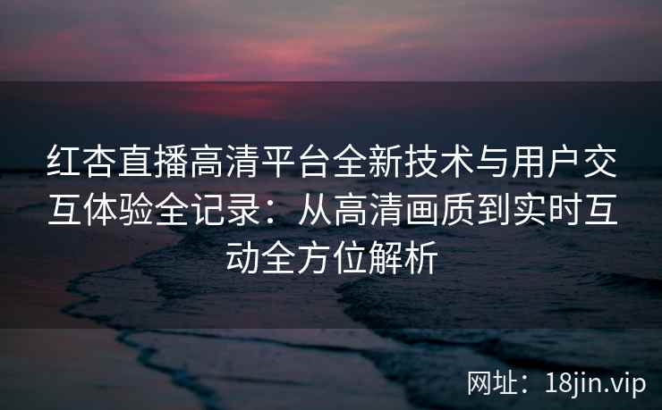 红杏直播高清平台全新技术与用户交互体验全记录：从高清画质到实时互动全方位解析