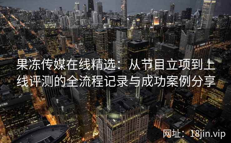 果冻传媒在线精选：从节目立项到上线评测的全流程记录与成功案例分享