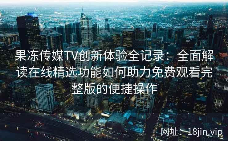 果冻传媒TV创新体验全记录：全面解读在线精选功能如何助力免费观看完整版的便捷操作