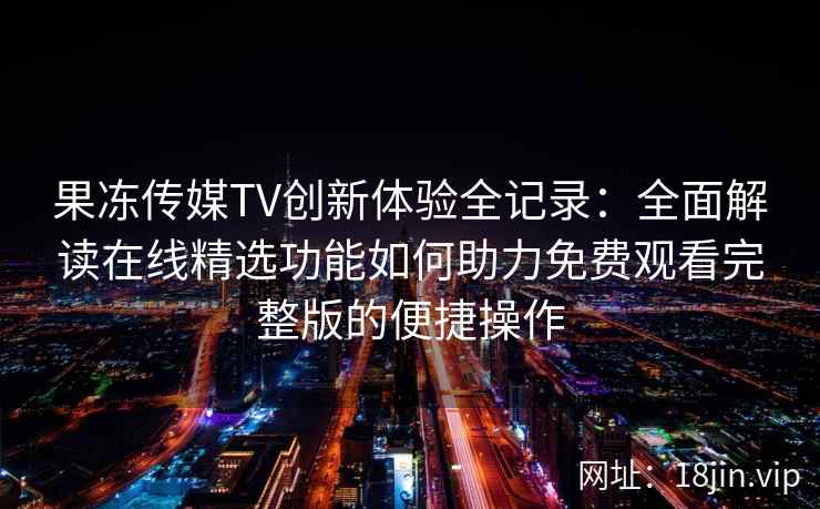 果冻传媒TV创新体验全记录：全面解读在线精选功能如何助力免费观看完整版的便捷操作