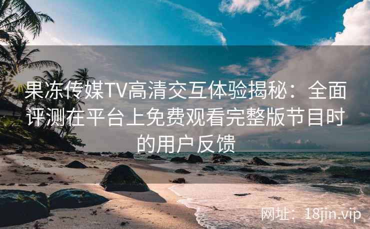 果冻传媒TV高清交互体验揭秘：全面评测在平台上免费观看完整版节目时的用户反馈