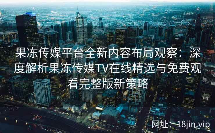 果冻传媒平台全新内容布局观察：深度解析果冻传媒TV在线精选与免费观看完整版新策略
