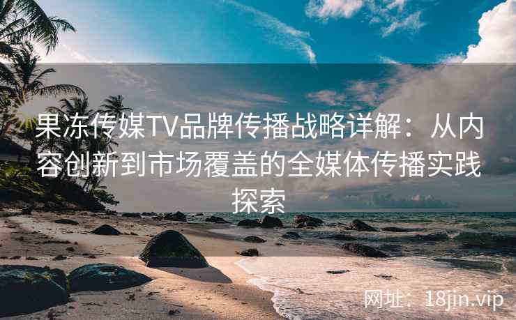 果冻传媒TV品牌传播战略详解：从内容创新到市场覆盖的全媒体传播实践探索