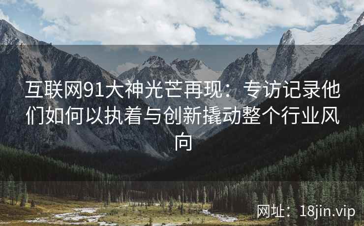 互联网91大神光芒再现：专访记录他们如何以执着与创新撬动整个行业风向