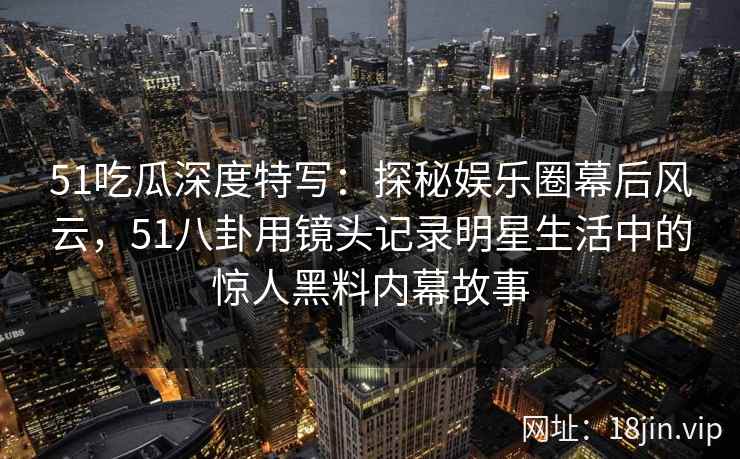 51吃瓜深度特写：探秘娱乐圈幕后风云，51八卦用镜头记录明星生活中的惊人黑料内幕故事