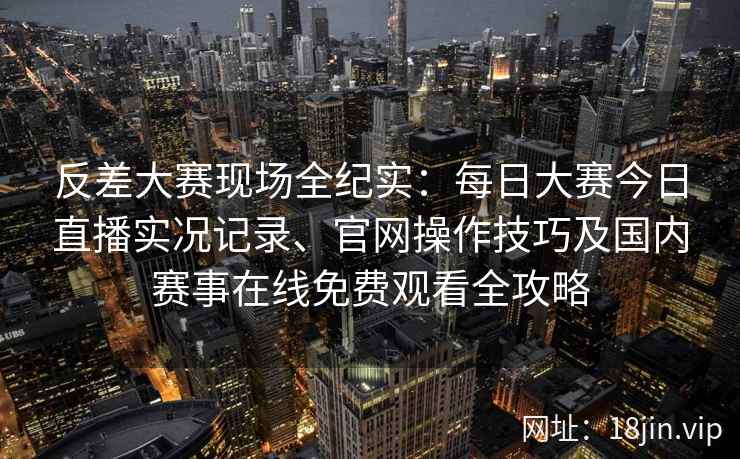 反差大赛现场全纪实：每日大赛今日直播实况记录、官网操作技巧及国内赛事在线免费观看全攻略
