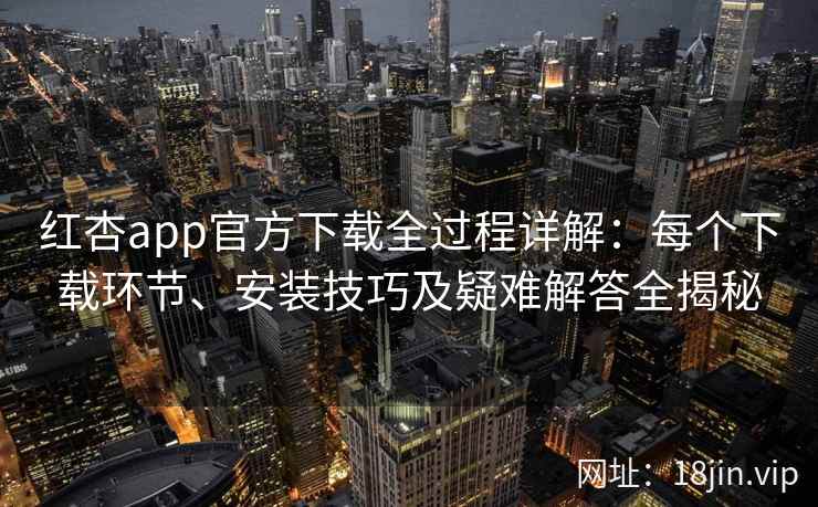 红杏app官方下载全过程详解：每个下载环节、安装技巧及疑难解答全揭秘