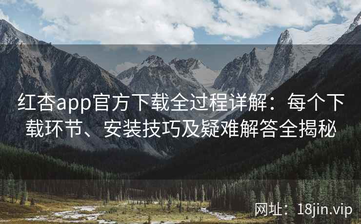 红杏app官方下载全过程详解：每个下载环节、安装技巧及疑难解答全揭秘
