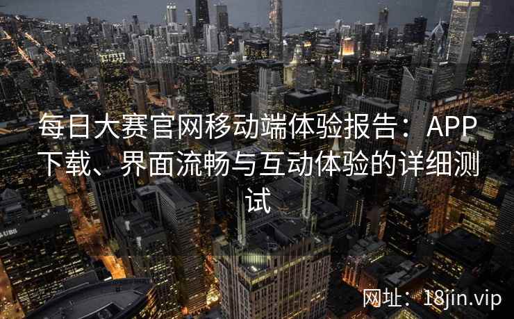 每日大赛官网移动端体验报告：APP下载、界面流畅与互动体验的详细测试