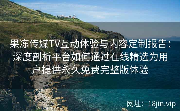 果冻传媒TV互动体验与内容定制报告：深度剖析平台如何通过在线精选为用户提供永久免费完整版体验
