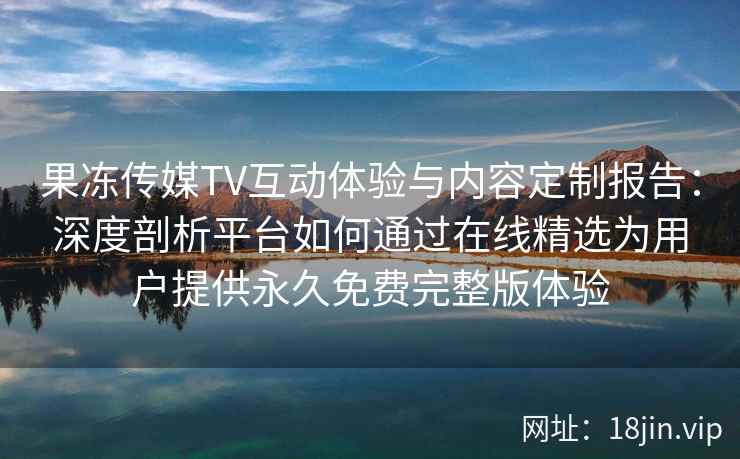 果冻传媒TV互动体验与内容定制报告：深度剖析平台如何通过在线精选为用户提供永久免费完整版体验