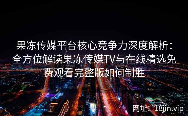 果冻传媒平台核心竞争力深度解析：全方位解读果冻传媒TV与在线精选免费观看完整版如何制胜