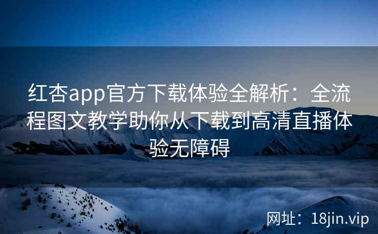 红杏app官方下载体验全解析：全流程图文教学助你从下载到高清直播体验无障碍