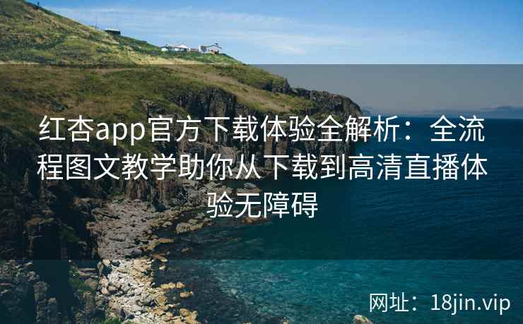 红杏app官方下载体验全解析：全流程图文教学助你从下载到高清直播体验无障碍