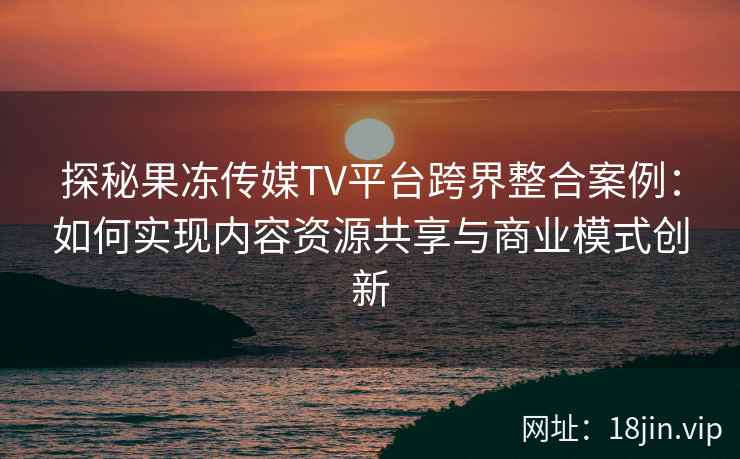 探秘果冻传媒TV平台跨界整合案例：如何实现内容资源共享与商业模式创新