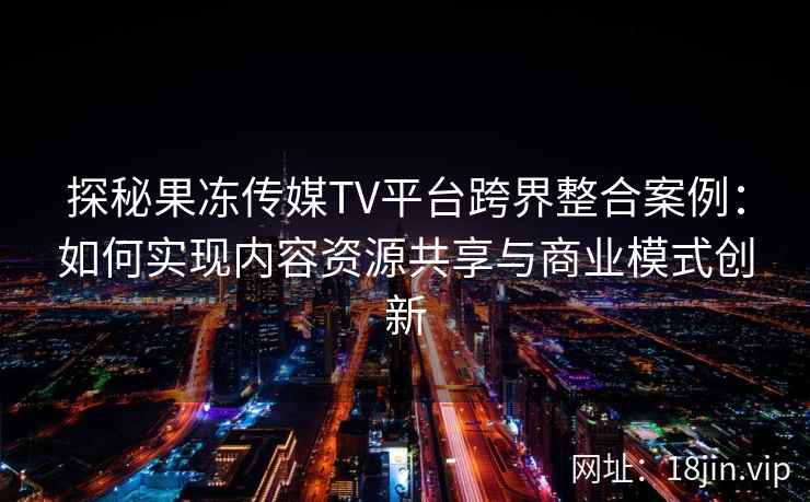 探秘果冻传媒TV平台跨界整合案例：如何实现内容资源共享与商业模式创新