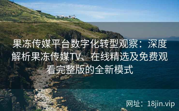 果冻传媒平台数字化转型观察：深度解析果冻传媒TV、在线精选及免费观看完整版的全新模式
