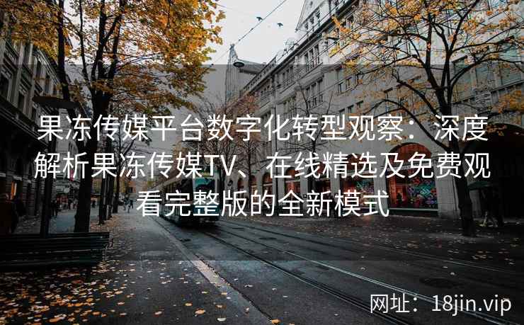 果冻传媒平台数字化转型观察：深度解析果冻传媒TV、在线精选及免费观看完整版的全新模式