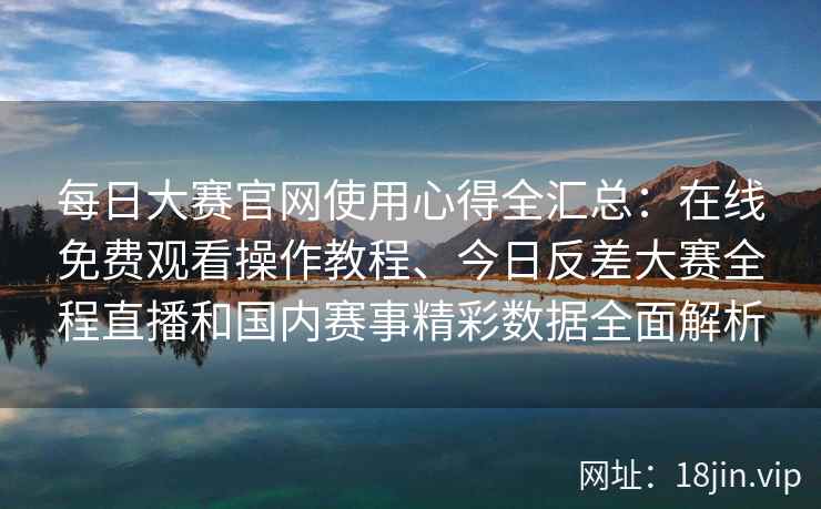 每日大赛官网使用心得全汇总：在线免费观看操作教程、今日反差大赛全程直播和国内赛事精彩数据全面解析