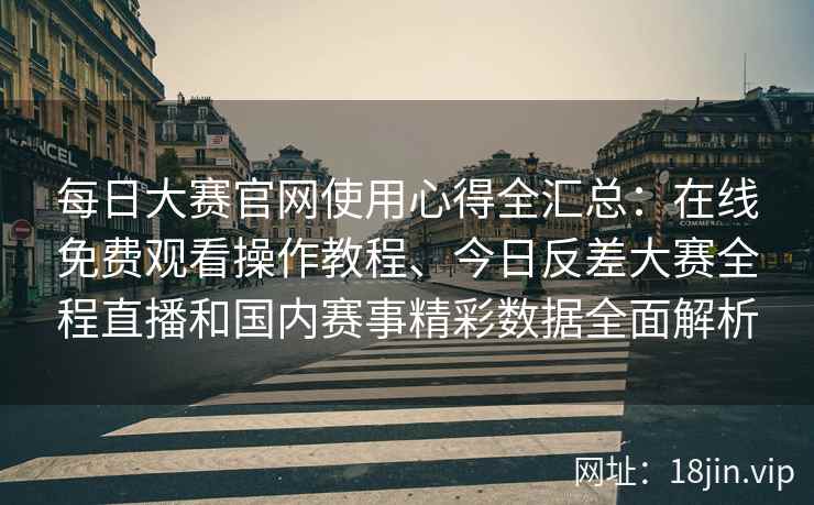 每日大赛官网使用心得全汇总：在线免费观看操作教程、今日反差大赛全程直播和国内赛事精彩数据全面解析