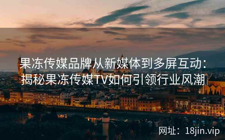 果冻传媒品牌从新媒体到多屏互动：揭秘果冻传媒TV如何引领行业风潮