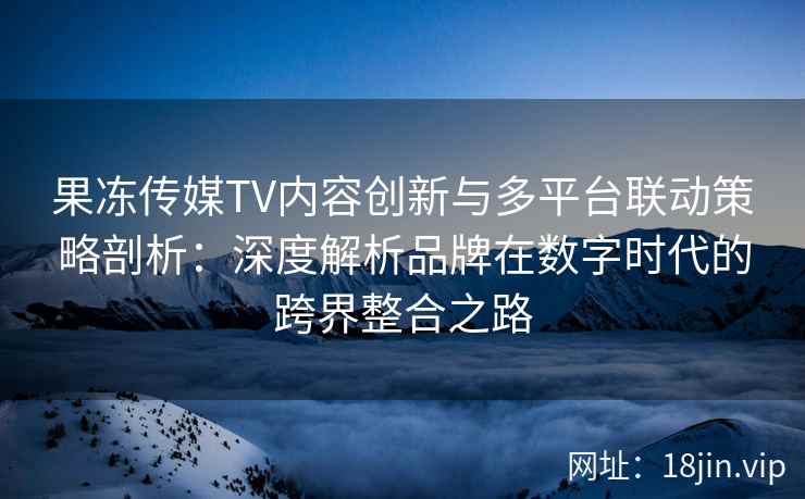 果冻传媒TV内容创新与多平台联动策略剖析：深度解析品牌在数字时代的跨界整合之路