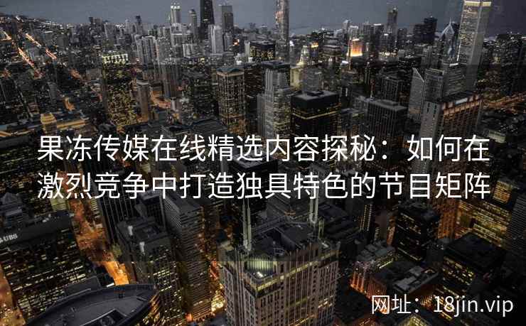 果冻传媒在线精选内容探秘：如何在激烈竞争中打造独具特色的节目矩阵