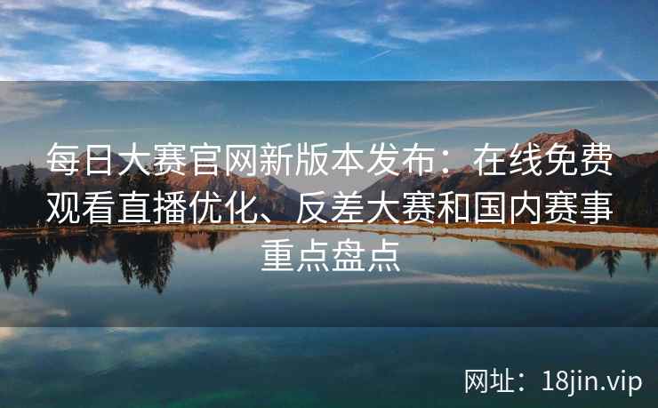 每日大赛官网新版本发布：在线免费观看直播优化、反差大赛和国内赛事重点盘点
