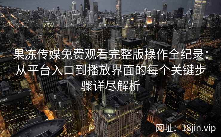 果冻传媒免费观看完整版操作全纪录：从平台入口到播放界面的每个关键步骤详尽解析