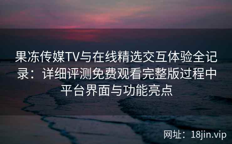果冻传媒TV与在线精选交互体验全记录：详细评测免费观看完整版过程中平台界面与功能亮点
