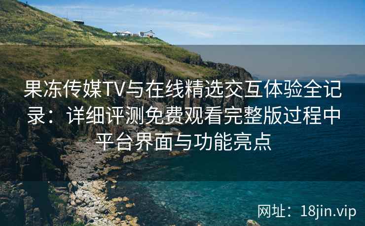果冻传媒TV与在线精选交互体验全记录:详细评测免费观看完整版过程中平台界面与功能亮点 果冻传媒TV与在线精选交互体验全记录:详细评测免费观看完整版过程中平台界面与功能亮点