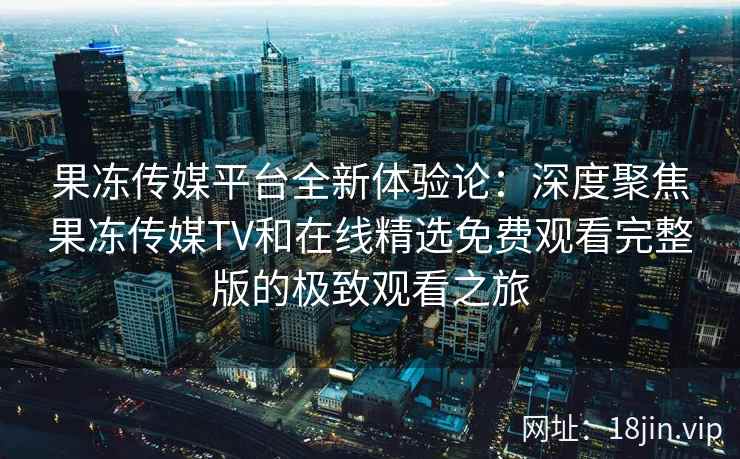果冻传媒平台全新体验论：深度聚焦果冻传媒TV和在线精选免费观看完整版的极致观看之旅