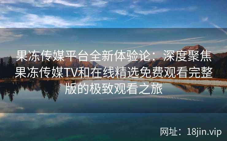 果冻传媒平台全新体验论:深度聚焦果冻传媒TV和在线精选免费观看完整版的极致观看之旅 果冻传媒平台全新体验论:深度聚焦果冻传媒TV和在线精选免费观看完整版的极致观看之旅