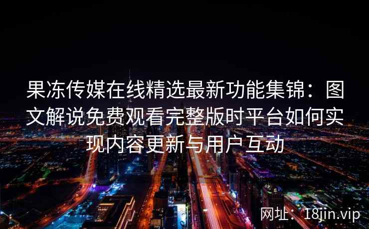 果冻传媒在线精选最新功能集锦：图文解说免费观看完整版时平台如何实现内容更新与用户互动