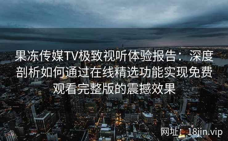 果冻传媒TV极致视听体验报告：深度剖析如何通过在线精选功能实现免费观看完整版的震撼效果