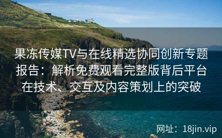 果冻传媒TV与在线精选协同创新专题报告：解析免费观看完整版背后平台在技术、交互及内容策划上的突破