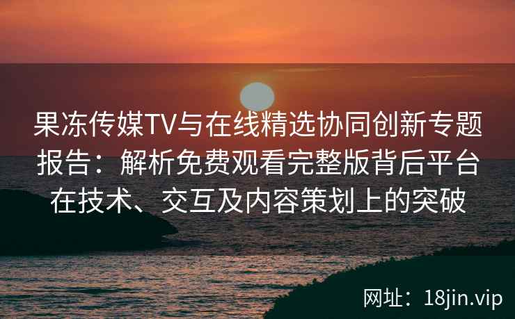 果冻传媒TV与在线精选协同创新专题报告：解析免费观看完整版背后平台在技术、交互及内容策划上的突破