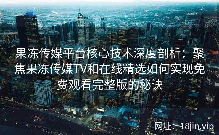 果冻传媒平台核心技术深度剖析：聚焦果冻传媒TV和在线精选如何实现免费观看完整版的秘诀