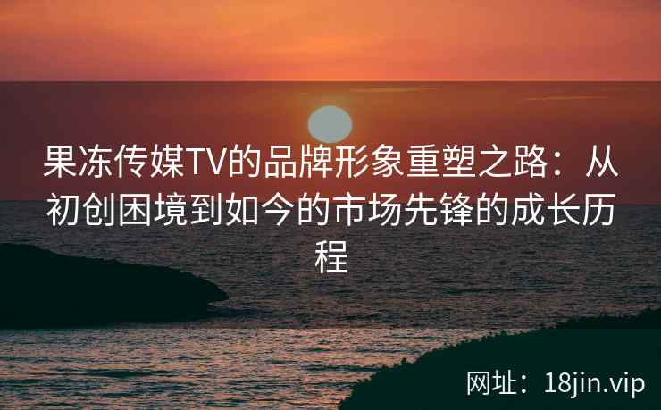 果冻传媒TV的品牌形象重塑之路：从初创困境到如今的市场先锋的成长历程