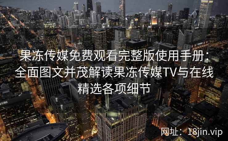 果冻传媒免费观看完整版使用手册：全面图文并茂解读果冻传媒TV与在线精选各项细节