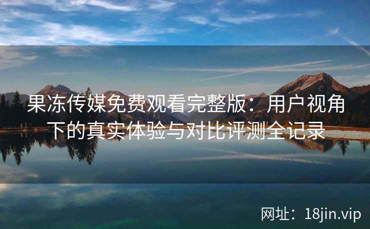 果冻传媒免费观看完整版：用户视角下的真实体验与对比评测全记录