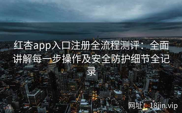 红杏app入口注册全流程测评：全面讲解每一步操作及安全防护细节全记录