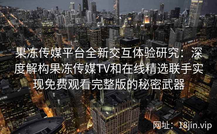 果冻传媒平台全新交互体验研究：深度解构果冻传媒TV和在线精选联手实现免费观看完整版的秘密武器