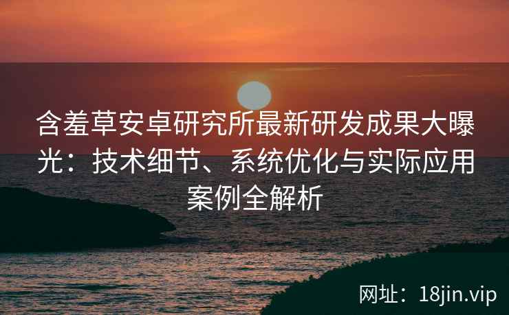 含羞草安卓研究所最新研发成果大曝光：技术细节、系统优化与实际应用案例全解析