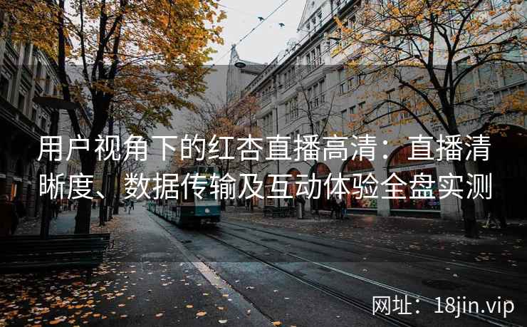 用户视角下的红杏直播高清：直播清晰度、数据传输及互动体验全盘实测