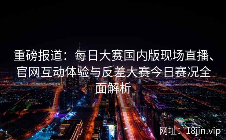 重磅报道：每日大赛国内版现场直播、官网互动体验与反差大赛今日赛况全面解析