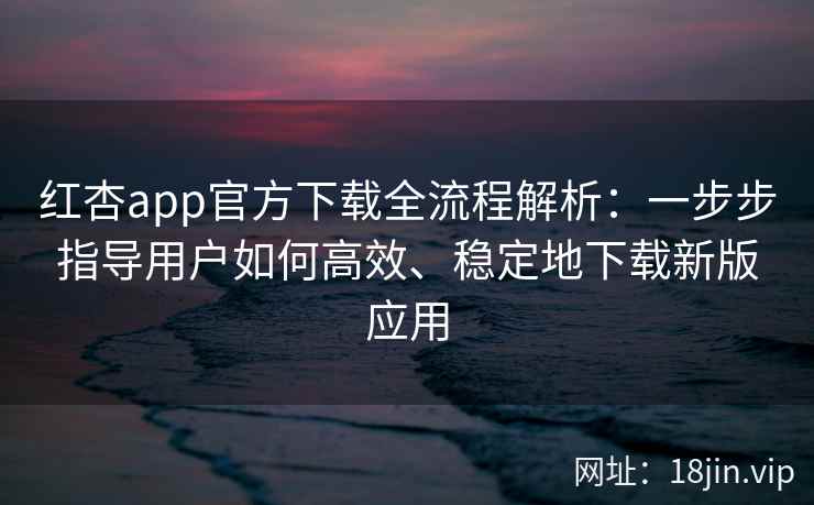 红杏app官方下载全流程解析：一步步指导用户如何高效、稳定地下载新版应用