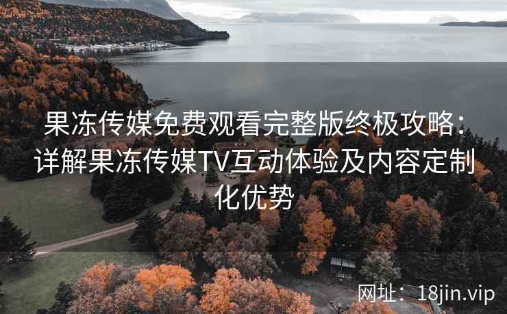 果冻传媒免费观看完整版终极攻略：详解果冻传媒TV互动体验及内容定制化优势