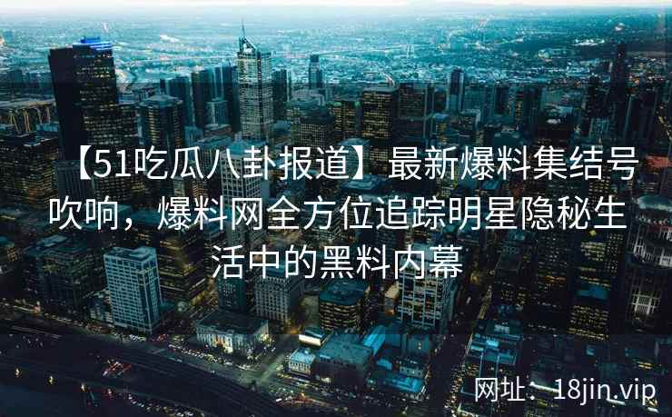 【51吃瓜八卦报道】最新爆料集结号吹响，爆料网全方位追踪明星隐秘生活中的黑料内幕