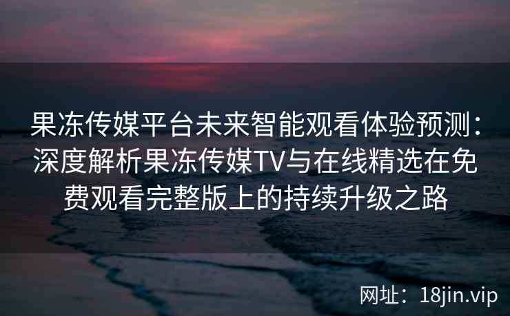 果冻传媒平台未来智能观看体验预测：深度解析果冻传媒TV与在线精选在免费观看完整版上的持续升级之路